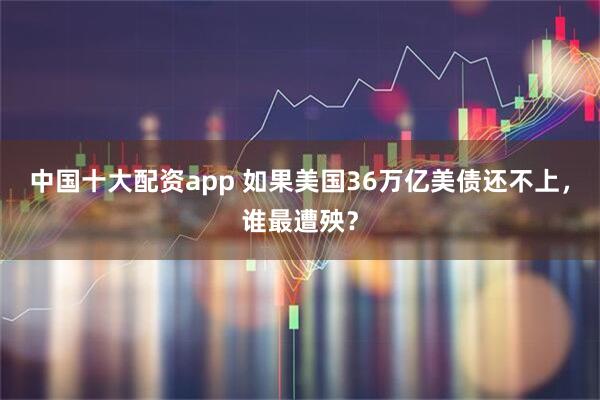 中国十大配资app 如果美国36万亿美债还不上，谁最遭殃？