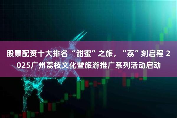 股票配资十大排名 “甜蜜”之旅，“荔”刻启程 2025广州荔枝文化暨旅游推广系列活动启动
