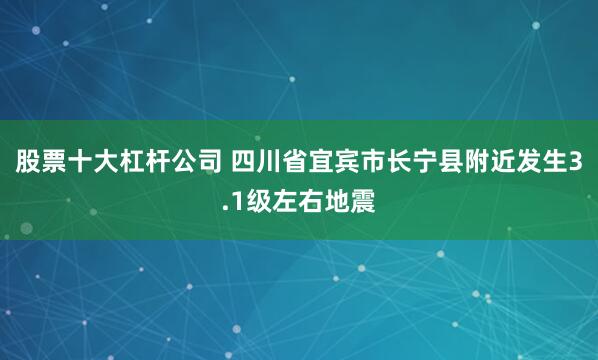 股票十大杠杆公司 四川省宜宾市长宁县附近发生3.1级左右地震