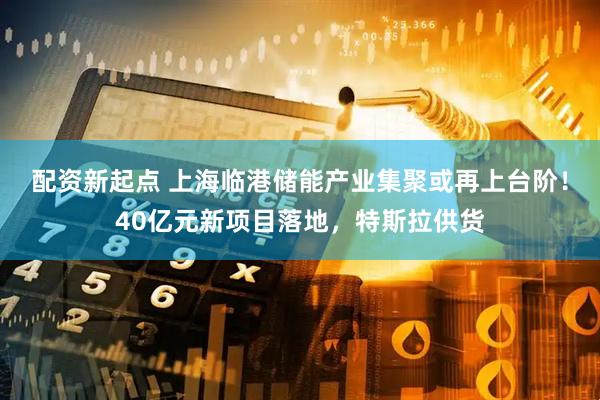 配资新起点 上海临港储能产业集聚或再上台阶！40亿元新项目落地，特斯拉供货