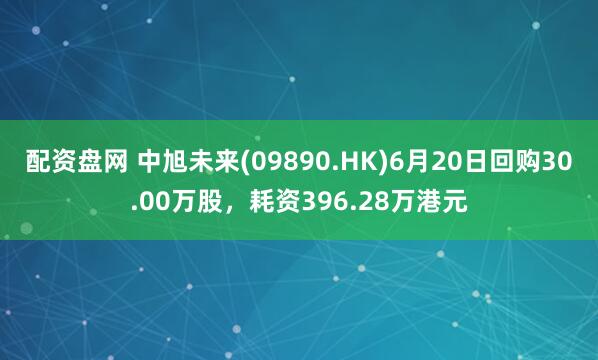 配资盘网 中旭未来(09890.HK)6月20日回购30.00万股，耗资396.28万港元