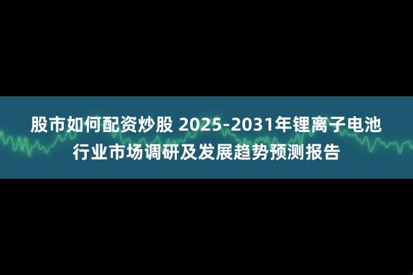 股市如何配资炒股 2025-2031年锂离子电池行业市场调研及发展趋势预测报告
