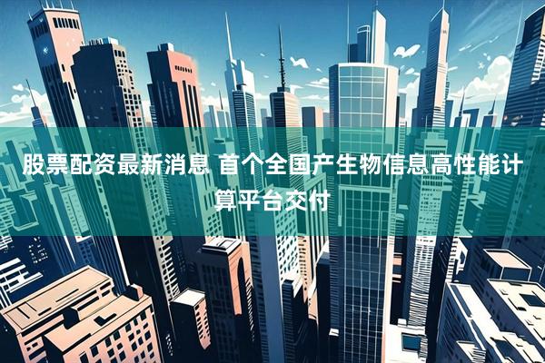 股票配资最新消息 首个全国产生物信息高性能计算平台交付
