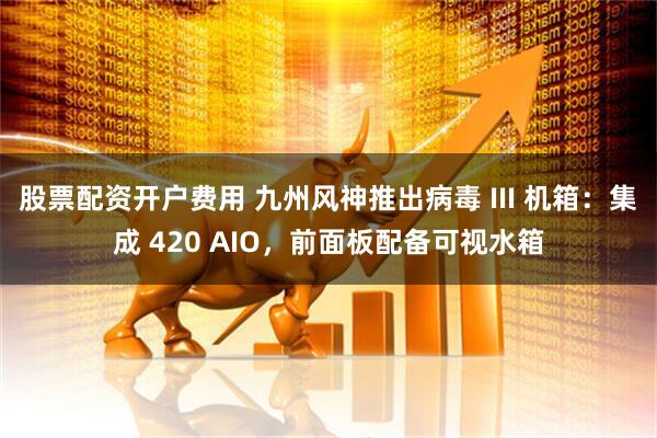 股票配资开户费用 九州风神推出病毒 III 机箱：集成 420 AIO，前面板配备可视水箱
