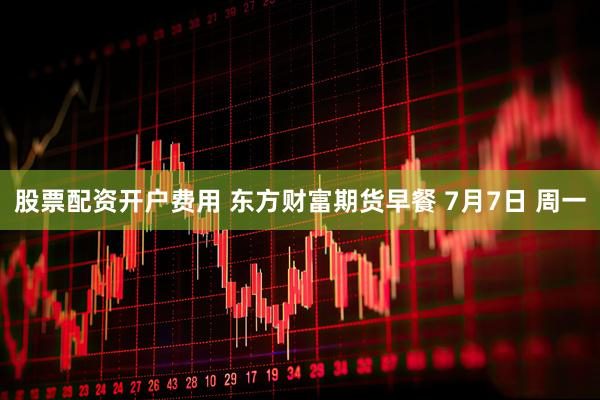 股票配资开户费用 东方财富期货早餐 7月7日 周一