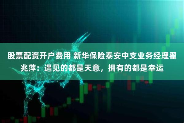 股票配资开户费用 新华保险泰安中支业务经理翟兆萍：遇见的都是天意，拥有的都是幸运