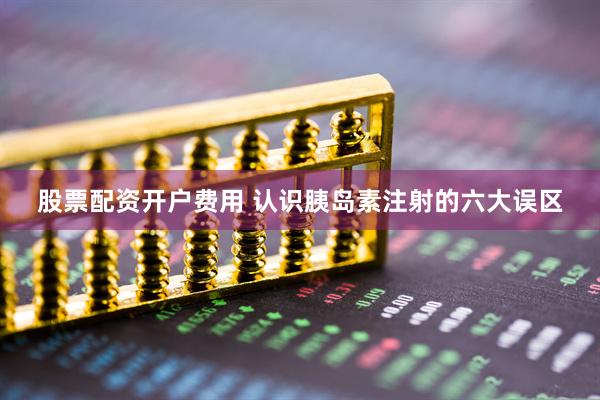 股票配资开户费用 认识胰岛素注射的六大误区