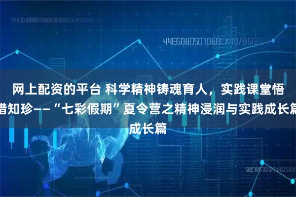 网上配资的平台 科学精神铸魂育人，实践课堂悟惜知珍——“七彩假期”夏令营之精神浸润与实践成长篇