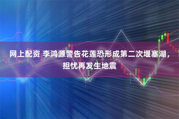 网上配资 李鸿源警告花莲恐形成第二次堰塞湖，担忧再发生地震