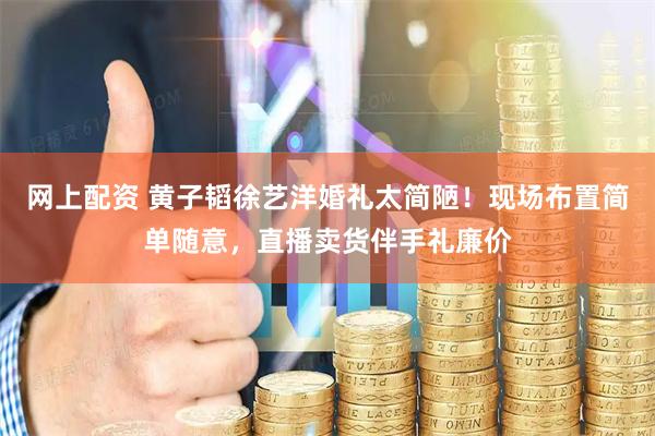 网上配资 黄子韬徐艺洋婚礼太简陋！现场布置简单随意，直播卖货伴手礼廉价