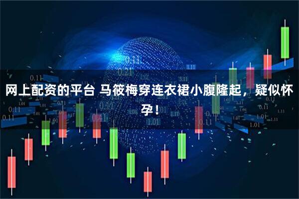 网上配资的平台 马筱梅穿连衣裙小腹隆起，疑似怀孕！