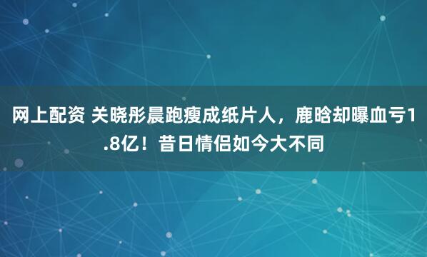 网上配资 关晓彤晨跑瘦成纸片人，鹿晗却曝血亏1.8亿！昔日情侣如今大不同