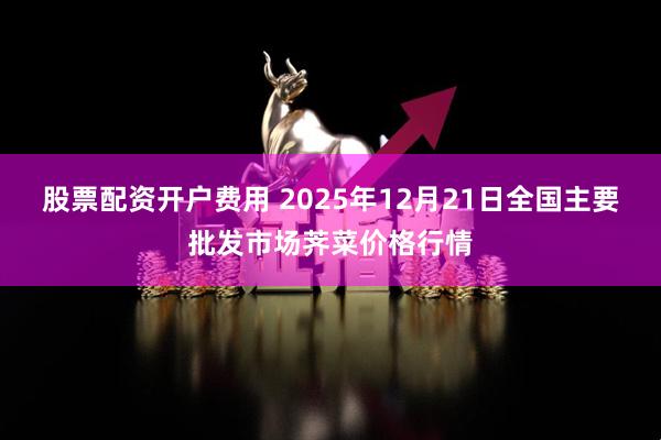 股票配资开户费用 2025年12月21日全国主要批发市场荠菜价格行情