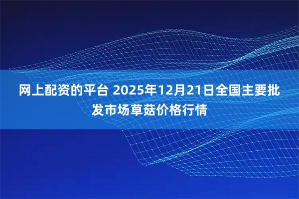 网上配资的平台 2025年12月21日全国主要批发市场草菇价格行情