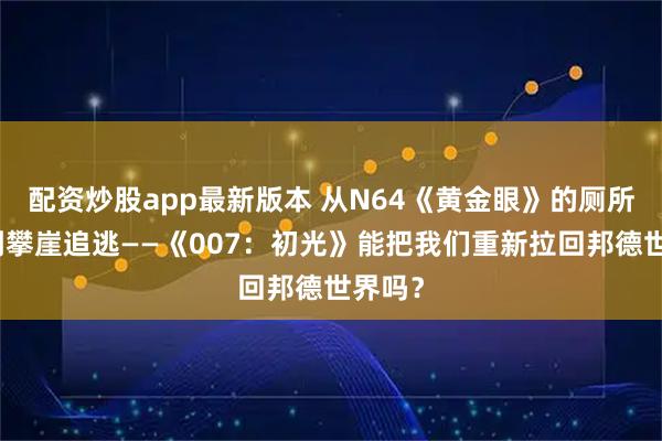 配资炒股app最新版本 从N64《黄金眼》的厕所伏击到攀崖追逃——《007：初光》能把我们重新拉回邦德世界吗？