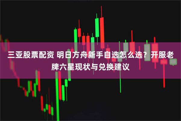 三亚股票配资 明日方舟新手自选怎么选？开服老牌六星现状与兑换建议