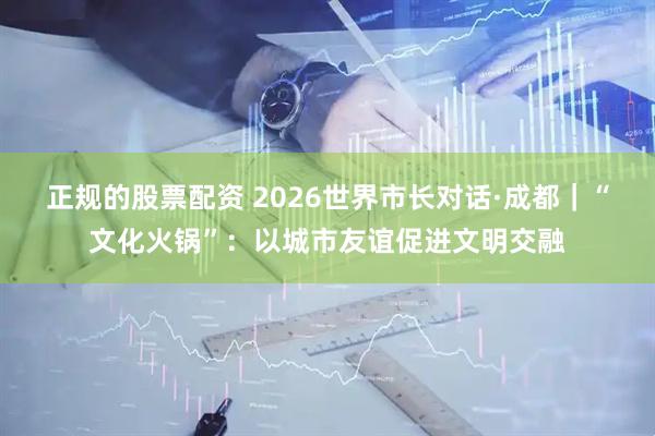 正规的股票配资 2026世界市长对话·成都｜“文化火锅”：以城市友谊促进文明交融
